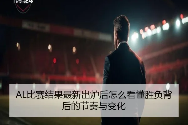 AL比赛结果最新出炉后怎么看懂胜负背后的节奏与变化